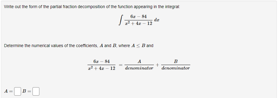 Write out the form of the partial fraction decomposition of the function appearing in the integral:
6x - 84
x² + 4x - 12
Determine the numerical values of the coefficients, A and B, where A ≤ B and
A =
B =
S:
6x 84
x² + 4x - 12
A
denominator
dx
B
denominator