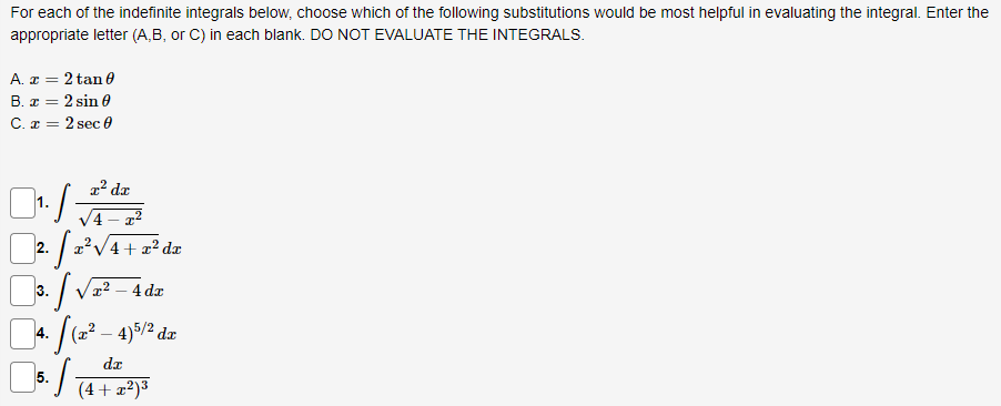 For each of the indefinite integrals below, choose which of the following substitutions would be most helpful in evaluating the integral. Enter the
appropriate letter (A,B, or C) in each blank. DO NOT EVALUATE THE INTEGRALS.
A. x = 2 tan 0
B. x = 2 sin 0
C. x = 2 sec 0
1.
r² dr
/4-x²
2.
·1·
· [2²³ v
√√²-4 dx
1. S (2² - 4) 5/26
3.
4.
x²√4 + x² dx
dx
5. (4+ 2²) ³
dx