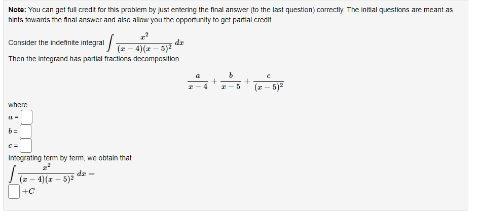 Note: You can get full credit for this problem by just entering the final answer (to the last question) correctly. The initial questions are meant as
hints towards the final answer and also allow you the opportunity to get partial credit.
x²
Consider the indefinite integral − 4)(x − 5)² dx
Then the integrand has partial fractions decomposition
where
a =
b=
C =
Integrating term by term, we obtain that
x²
(x-4)(x - 5)²
+C
dx =
I
a
x
b
5
+
с
(x - 5)²
