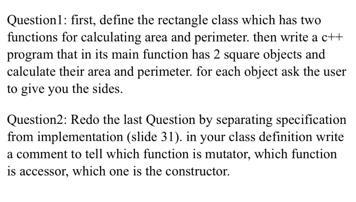 Question1: first, define the rectangle class which has two
functions for calculating area and perimeter. then write a c++
program that in its main function has 2 square objects and
calculate their area and perimeter. for each object ask the user
to give you the sides.
Question2: Redo the last Question by separating specification
from implementation (slide 31). in your class definition write
a comment to tell which function is mutator, which function
is accessor, which one is the constructor.
