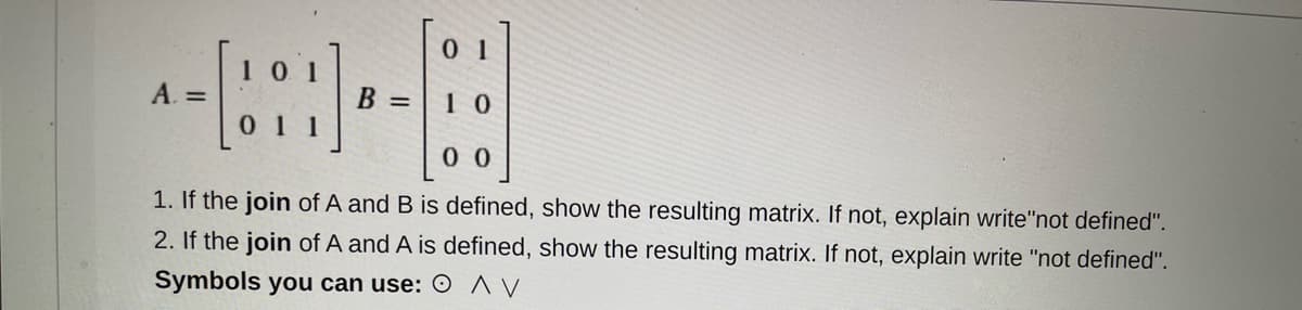 101
A. =
B =
01 1
0 0
1. If the join of A and B is defined, show the resulting matrix. If not, explain write"not defined".
2. If the join of A and A is defined, show the resulting matrix. If not, explain write "not defined".
Symbols you can use: O ^ V
