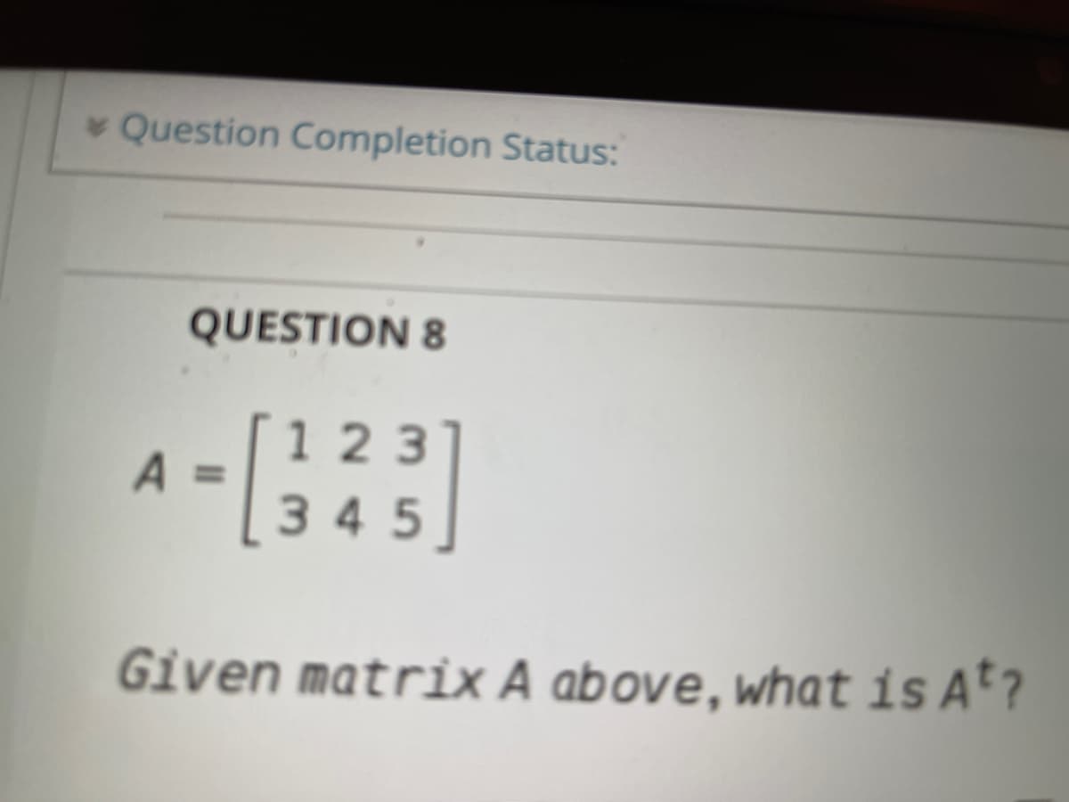 * Question Completion Status:
QUESTION 8
1 23
A =345
Given matrix A above, what is At?
