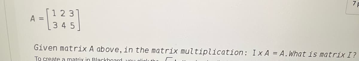 [1 2 31
A =
[345
Given matrix A above, in the matrix multiplication: Ix A = A.What is matrix I?
To create a matrix in Blackhoard VOU

