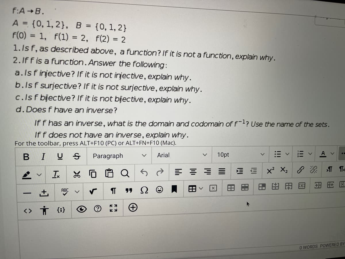 f:AB.
A = {0, 1, 2}, B
F(0) = 1, f(1) = 2, f(2) = 2
1. Is f, as described above, a function? If it is not a function, explain why.
2.If f is a function.Answer the following:
a.lsfinjective? If it is not injective, explain why.
{0, 1, 2}
%3D
b.lsf surjective? If it is not surjective, explain why.
c.lsf bijective? If it is not bijective, explain why.
d.Does f have an inverse?
If f has an inverse, what is the domain and codomain of f? Use the name of the sets.
Iff does not have an inverse, explain why.
For the toolbar, press ALT+F10 (PC) or ALT+FN+F10 (Mac).
BIUS
Paragraph
Arial
10pt
x? X, Te
Ix
田田田网
ABC
-
へ
<> Ť {;}
O WORDS POWERED BY
!!!
田
