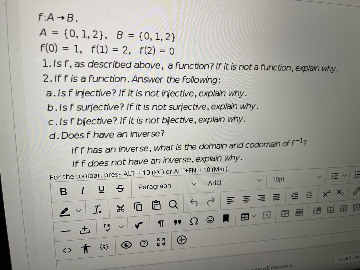 f:A B.
A = {0, 1, 2}, B = {0, 1, 2}
f(0) = 1, f(1) = 2, f(2) = 0
%3D
1.Is f, as described above, a function? If it is not a function, explain why.
2.If f is a function. Answer the following:
a.ls f injective? If it is not injective, explain why.
b.Isf surjective? If it is not surjective, explain why.
c.Isf bijective? If it is not bijective, explain why.
d. Does f have an inverse?
If f has an inverse, what is the domain and codomain of f-1?
Iff does not have an inverse, explain why.
For the toolbar, press ALT+F10 (PC) or ALT+FN+F10 (Mac).
BIU S
Paragraph
Arial
10pt
X2
Q
P 三三山山
Is
EX
田田
ABC
<> Ť {;}
Save All Ans
e all answers.
!!
!!!
+]
