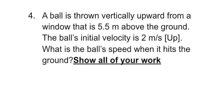 4. A ball is thrown vertically upward from a
window that is 5.5 m above the ground.
The ball's initial velocity is 2 m/s [Up].
What is the ball's speed when it hits the
ground?Show all of your work
