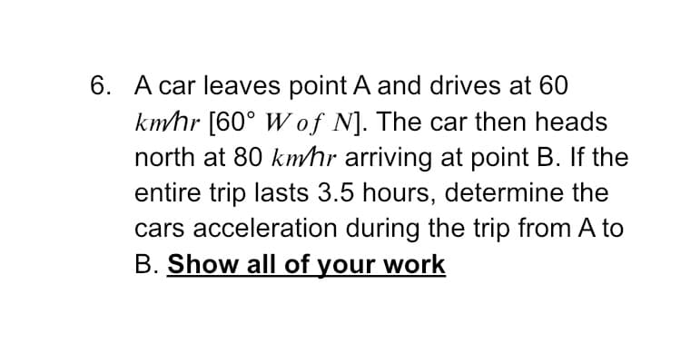 6. A car leaves point A and drives at 60
kmhr [60° W of N]. The car then heads
north at 80 kmhr arriving at point B. If the
entire trip lasts 3.5 hours, determine the
cars acceleration during the trip from A to
B. Show all of your work
