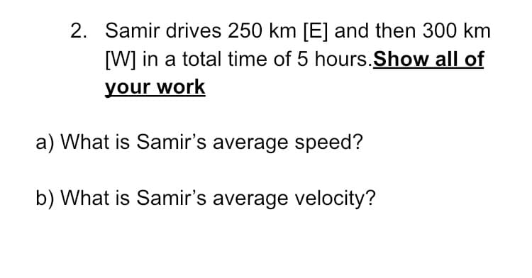 2. Samir drives 250 km [E] and then 300 km
[W] in a total time of 5 hours.Show all of
your work
a) What is Samir's average speed?
b) What is Samir's average velocity?
