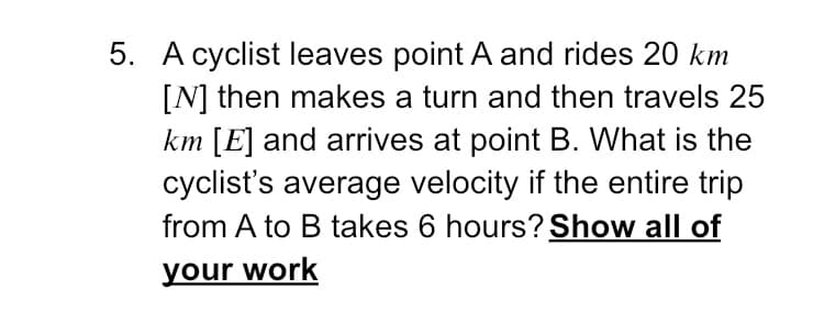 5. A cyclist leaves point A and rides 20 km
[N] then makes a turn and then travels 25
km [E] and arrives at point B. What is the
cyclist's average velocity if the entire trip
from A to B takes 6 hours? Show all of
your work
