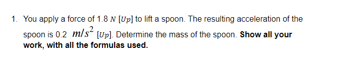 1. You apply a force of 1.8 N [Up] to lift a spoon. The resulting acceleration of the
spoon is 0.2 m/s“ [Up). Determine the mass of the spoon. Show all your
work, with all the formulas used.
