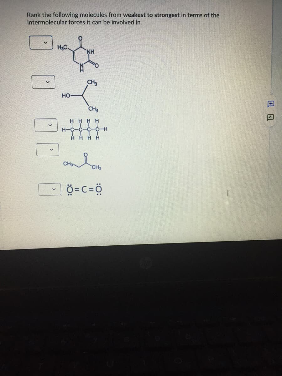 Rank the following molecules from weakest to strongest in terms of the
intermolecular forces it can be involved in.
H3C
CH3
но
CH3
H HHH
H-C-C-C-C-H
H H H H
CH3
CH3
ö=C=ö
