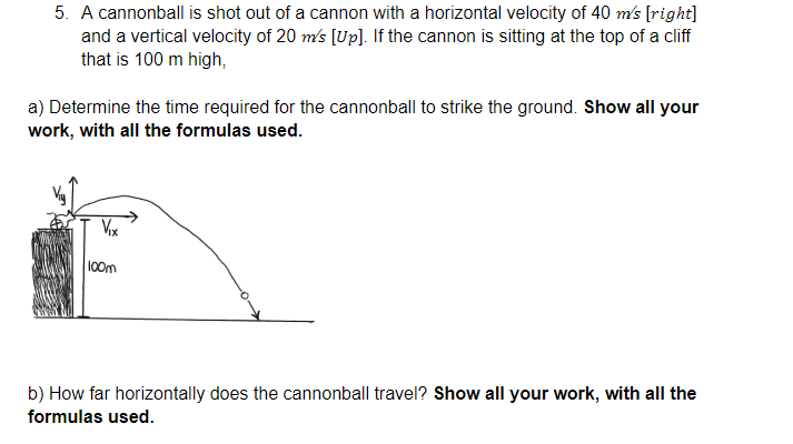 5. A cannonball is shot out of a cannon with a horizontal velocity of 40 m's [right]
and a vertical velocity of 20 m's [Up]. If the cannon is sitting at the top of a cliff
that is 100 m high,
a) Determine the time required for the cannonball to strike the ground. Show all your
work, with all the formulas used.
Vox
100m
b) How far horizontally does the cannonball travel? Show all your work, with all the
formulas used.
