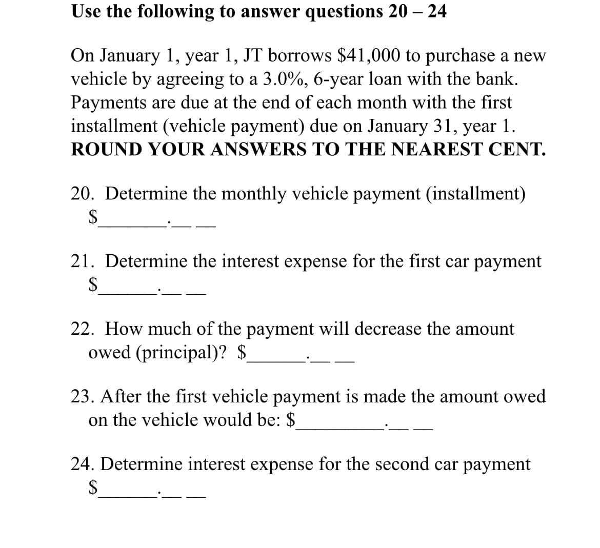 Use the following to answer questions 20 – 24
On January 1, year 1, JT borrows $41,000 to purchase a new
vehicle by agreeing to a 3.0%, 6-year loan with the bank.
Payments are due at the end of each month with the first
installment (vehicle payment) due on January 31, year 1.
ROUND YOUR ANSWERS TO THE NEAREST CENT.
20. Determine the monthly vehicle payment (installment)
$
21. Determine the interest expense for the first car payment
$
22. How much of the payment will decrease the amount
owed (principal)? $
23. After the first vehicle payment is made the amount owed
on the vehicle would be: $
24. Determine interest expense for the second car payment
$
