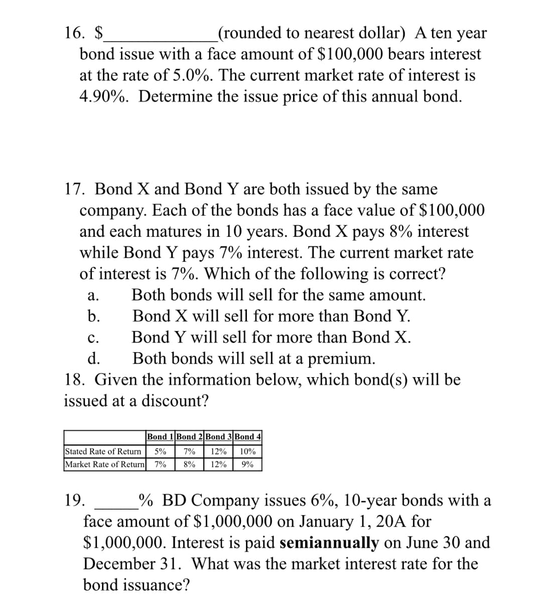 (rounded to nearest dollar) A ten year
bond issue with a face amount of $100,000 bears interest
16. $
at the rate of 5.0%. The current market rate of interest is
4.90%. Determine the issue price of this annual bond.
17. Bond X and Bond Y are both issued by the same
company. Each of the bonds has a face value of $100,000
and each matures in 10 years. Bond X pays 8% interest
while Bond Y pays 7% interest. The current market rate
of interest is 7%. Which of the following is correct?
Both bonds will sell for the same amount.
а.
b.
Bond X will sell for more than Bond Y.
с.
Bond Y will sell for more than Bond X.
Both bonds will sell at a premium.
18. Given the information below, which bond(s) will be
d.
issued at a discount?
Bond 1 Bond 2| Bond 3 Bond 4
Stated Rate of Return
5%
7%
12%
10%
Market Rate of Return 7%
8%
12%
9%
19.
% BD Company issues 6%, 10-year bonds with a
face amount of $1,000,000 on January 1, 20A for
$1,000,000. Interest is paid semiannually on June 30 and
December 31. What was the market interest rate for the
bond issuance?
