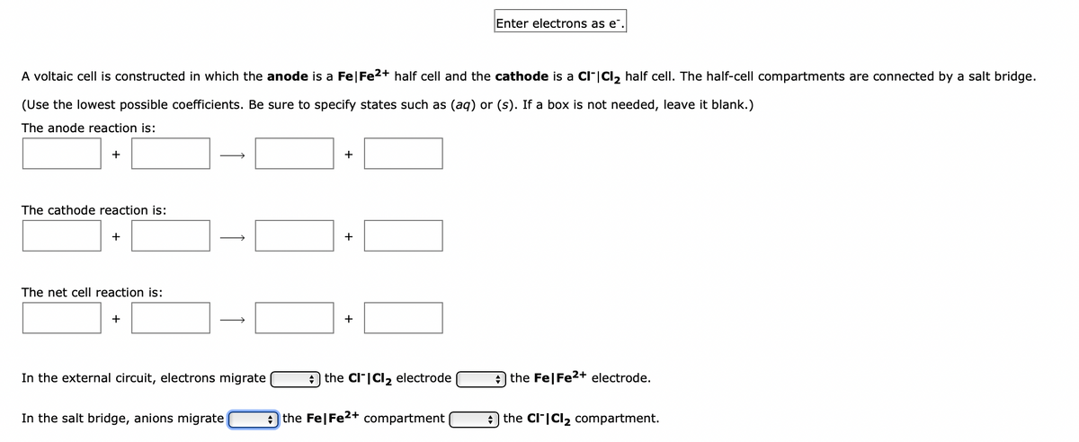Enter electrons as e¯.
A voltaic cell is constructed in which the anode is a Fe|Fe2+ half cell and the cathode is a CI|Cl, half cell. The half-cell compartments are connected by a salt bridge.
(Use the lowest possible coefficients. Be sure to specify states such as (aq) or (s). If a box is not needed, leave it blank.)
The anode reaction is:
+
+
The cathode reaction is:
+
+
The net cell reaction is:
+
In the external circuit, electrons migrate
the Cl|CI, electrode
A the Fe|Fe2+ electrode.
In the salt bridge, anions migrate
the Fe|Fe2+ compartment
O the CI"|Cl2 compartment.
