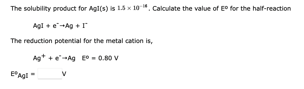 The solubility product for AgI(s) is 1.5 x 10-16. Calculate the value of E° for the half-reaction
AgI + e-Ag + I"
The reduction potential for the metal cation is,
Agt + e→Ag E0 = 0.80 V
EO Ag!
V
