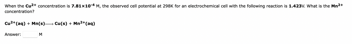 When the Cu2+ concentration is 7.81x10-4 M, the observed cell potential at 298K for an electrochemical cell with the following reaction is 1.423V. What is the Mn2+
concentration?
Cu2+(aq) + Mn(s)→ Cu(s) + Mn2+(aq)
Answer:
M
