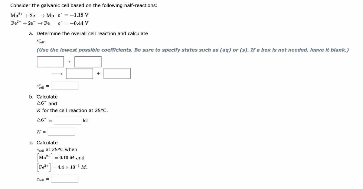 Consider the galvanic cell based on the following half-reactions:
Mn2+ + 2e- → Mn ɛ° =-1.18 V
Fe2+ + 2e → Fe
e° = -0.44 V
a. Determine the overall cell reaction and calculate
(Use the lowest possible coefficients. Be sure to specify states such as (aq) or (s). If a box is not needed, leave it blank.)
+
b. Calculate
AG° and
K for the cell reaction at 25°C.
AG°
kJ
K =
c. Calculate
Ecell at 25°C when
Mn
= 0.10 M and
= 4.4 x 10-5 M.
Ecell =
