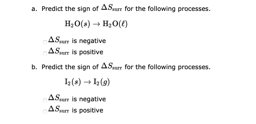 a. Predict the sign of ASsurr for the following processes.
H₂O(s) → H₂O(l)
AS surr is negative
AS surr is positive
b. Predict the sign of ASsurr for the following processes.
I2 (s) → 1₂ (9)
ASsurr is negative
ASsurr is positive