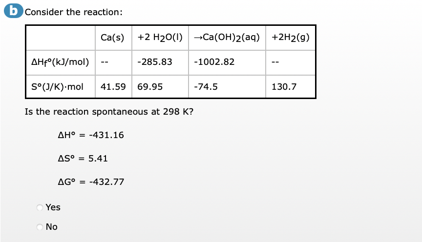 b Consider the reaction:
Ca(s)
+2 H₂O(l) →Ca(OH)2(aq) +2H2(g)
ΔΗf°(kJ/mol)
-285.83
-1002.82
S°(J/K)-mol
41.59 69
69.95
-74.5
130.7
Is the reaction spontaneous at 298 K?
ΔΗ° = -431.16
AS⁰ = 5.41
AG° -432.77
Yes
No