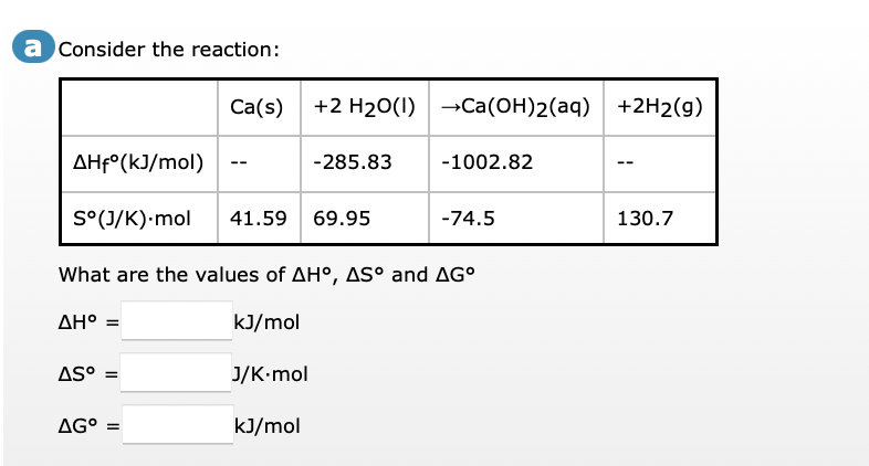a Consider the reaction:
Ca(s) +2 H₂O(1) Ca(OH)2(aq) +2H2(g)
AHfᵒ(kJ/mol)
-285.83
-1002.82
--
S°(J/K).mol 41.59 69.95
-74.5
130.7
What are the values of AHO, AS° and AG°
AH° =
kJ/mol
AS⁰ =
J/K.mol
AG° =
kJ/mol
