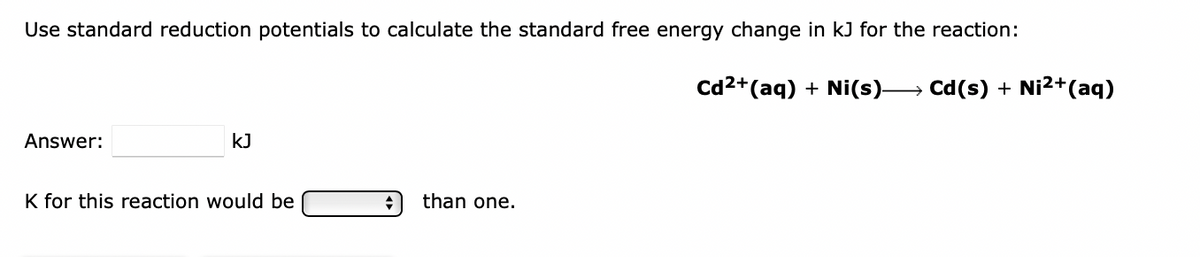 Use standard reduction potentials to calculate the standard free energy change in kJ for the reaction:
cd2+(aq) + Ni(s)→ Cd(s) + Ni2+(aq)
Answer:
kJ
K for this reaction would be
than one.
