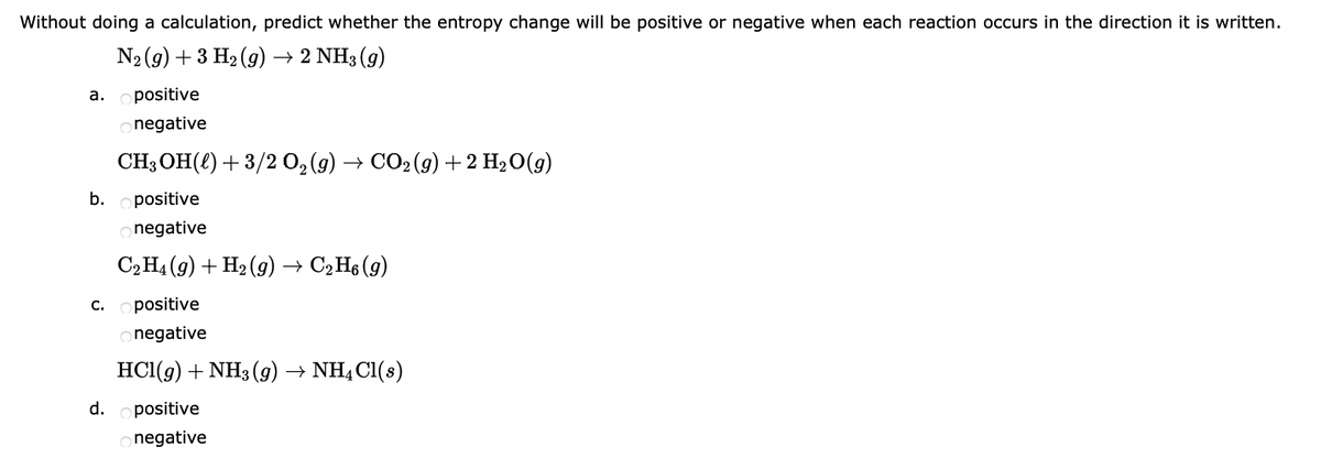 Without doing a calculation, predict whether the entropy change will be positive or negative when each reaction occurs in the direction it is written.
N₂(g) + 3 H₂(g) → 2 NH3 (9)
positive
onegative
CH3OH(l)+3/2 O,(g) → CO,(g)+2H,O(g)
b.
positive
onegative
C₂H4 (9) + H₂(g) → C₂H6 (9)
positive
onegative
HCl(g) + NH3(g) → NH4Cl(s)
a.
C.
d. positive
onegative