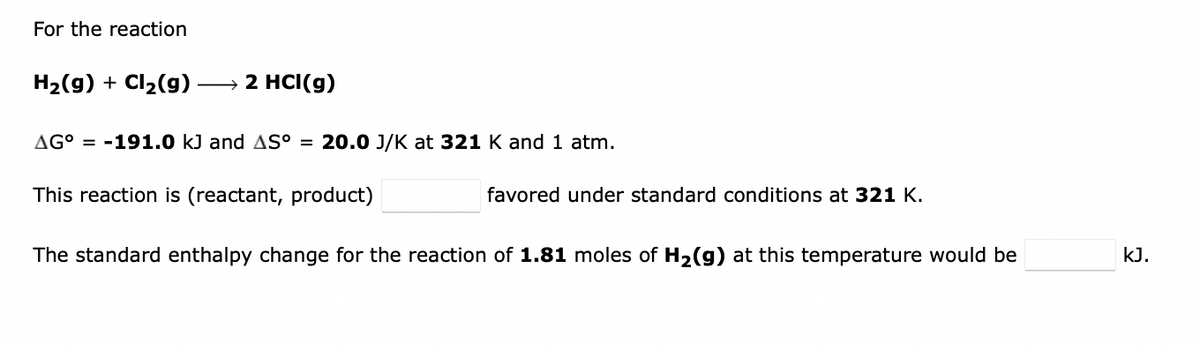 For the reaction
H₂(g) + Cl₂(g)
→ 2 HCI(g)
AG° -191.0 kJ and AS° = 20.0 J/K at 321 K and 1 atm.
This reaction is (reactant, product)
favored under standard conditions at 321 K.
The standard enthalpy change for the reaction of 1.81 moles of H₂(g) at this temperature would be
kJ.