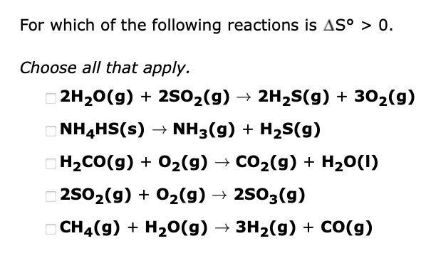 For which of the following reactions is AS° > 0.
Choose all that apply.
2H₂O(g) + 2SO₂(g) → 2H₂S(g) + 30₂(g)
NH4HS(s) → NH3(g) + H₂S(g)
H₂CO(g) + O₂(g) → CO₂(g) + H₂O(l)
2SO₂(g) + O₂(g) → 2SO3(g)
CH4(g) + H₂O(g) → 3H₂(g) + CO(g)