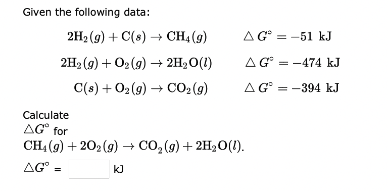Given the following data:
2H₂(g) + C(s) → CH4 (9)
2H₂(g) + O2(g) → 2H₂O(1)
C(s) + O₂(g) → CO₂(g)
Calculate
AG for
CH4 (9) +202(g) → CO₂(g) + 2H₂O(1).
AG =
KJ
A G = -51 kJ
A G° -474 kJ
AG-394 kJ