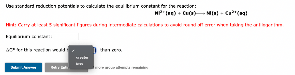 Use standard reduction potentials to calculate the equilibrium constant for the reaction:
Ni2+(aq) + Cu(s)→ Ni(s) + Cu2+(aq)
Hint: Carry at least 5 significant figures during intermediate calculations to avoid round off error when taking the antilogarithm.
Equilibrium constant:
AG° for this reaction would b v
n than zero.
greater
less
Submit Answer
Retry Enti
more group attempts remaining
