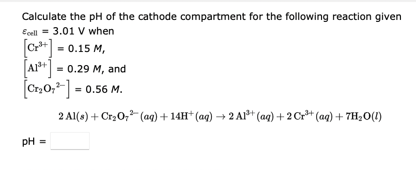 Calculate the pH of the cathode compartment for the following reaction given
Ecell = 3.01 V when
|C* - 0.15 М,
[Ar*]
Cr,0,- = 0.56 M.
%3D
= 0.29 M, and
2 Al(s) + Cr2 0,2- (aq) + 14H† (aq) → 2 Al³+ (aq) + 2 Cr³+ (aq) + 7H20(1)
pH
