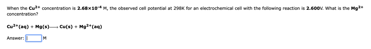 When the Cu2+ concentration is 2.68x10-4 M, the observed cell potential at 298K for an electrochemical cell with the following reaction is 2.600V. What is the Mg2+
concentration?
Cu2+(aq) + Mg(s)→ Cu(s) + Mg2+(aq)
Answer: |
M
