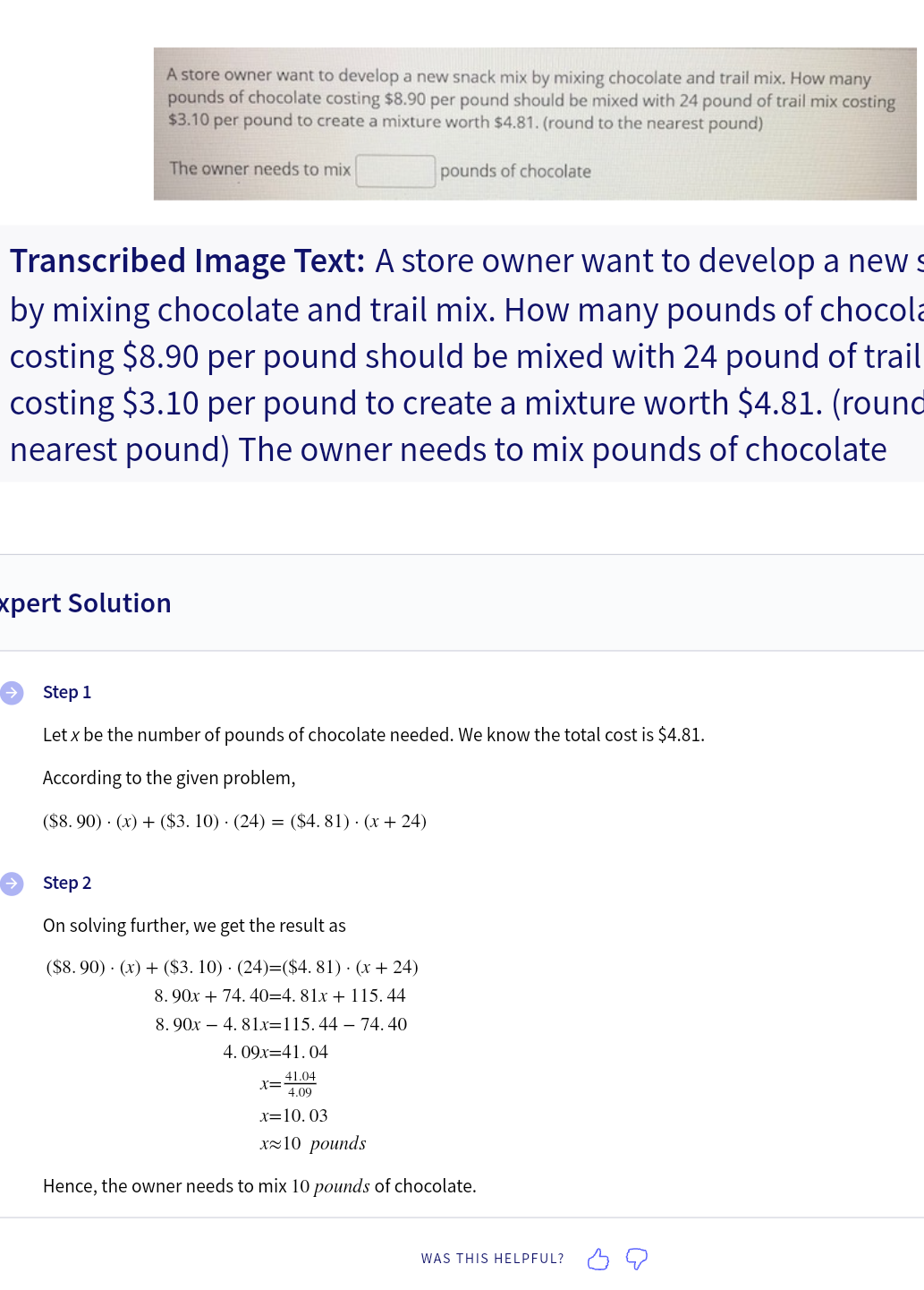 A store owner want to develop a new snack mix by mixing chocolate and trail mix. How many
pounds of chocolate costing $8.90 per pound should be mixed with 24 pound of trail mix costing
$3.10 per pound to create a mixture worth $4.81. (round to the nearest pound)
pounds of chocolate
The owner needs to mix
Transcribed Image Text: A store owner want to develop a new s
by mixing chocolate and trail mix. How many pounds of chocola
costing $8.90 per pound should be mixed with 24 pound of trail
costing $3.10 per pound to create a mixture worth $4.81. (round
nearest pound) The owner needs to mix pounds of chocolate
Expert Solution
Step 1
Let x be the number of pounds of chocolate needed. We know the total cost is $4.81.
According to the given problem,
($8.90) (x) + ($3. 10) (24) = ($4.81). (x + 24)
Step 2
On solving further, we get the result as
($8.90) (x) + ($3. 10) (24)=($4.81). (x+24)
8.90x + 74.40=4.81x + 115.44
8.90x4.81x=115.44 - 74.40
4.09x=41.04
41.04
4.09
x=10.03
x≈10 pounds
Hence, the owner needs to mix 10 pounds of chocolate.
X=
WAS THIS HELPFUL?