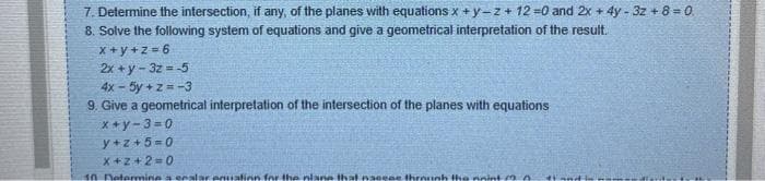 7. Determine the intersection, if any, of the planes with equations x +y-z + 12 =0 and 2x + 4y - 3z + 8 = 0
8. Solve the following system of equations and give a geometrical interpretation of the result.
x+y+z=6
2x+y-3z=-5
4x - 5y +z = -3
9. Give a geometrical interpretation of the intersection of the planes with equations
x+y-3=0
y+z+5=0
X+2+2=0.
10 Determine a scalar enuation for the plane that nacene through the point (20