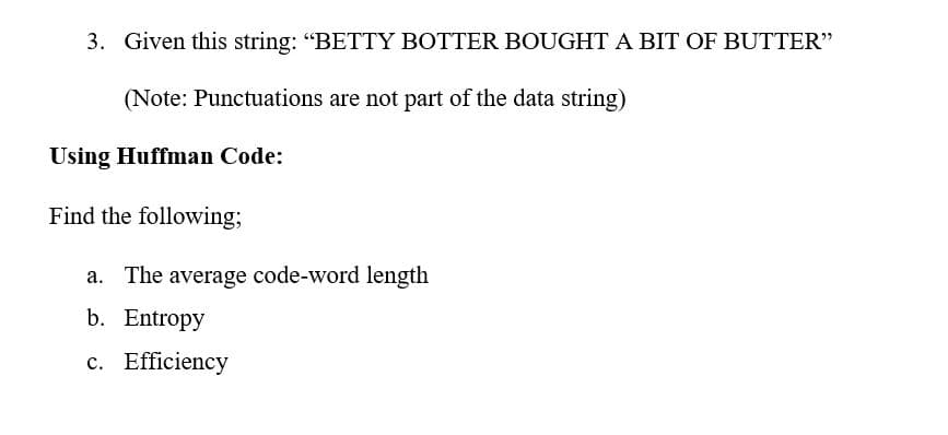 3. Given this string: "BETTY BOTTER BOUGHT A BIT OF BUTTER"
(Note: Punctuations are not part of the data string)
Using Huffman Code:
Find the following;
a. The average code-word length
b. Entropy
c. Efficiency
