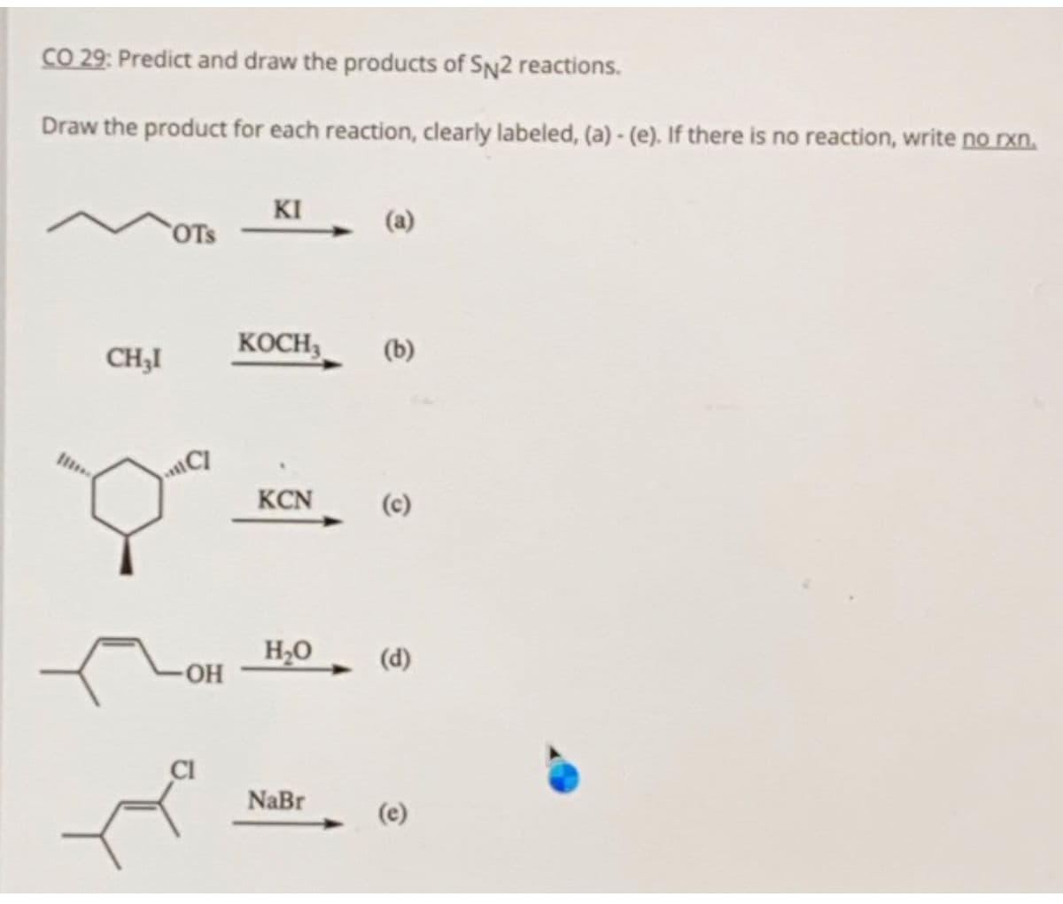 CO 29: Predict and draw the products of Sn2 reactions.
Draw the product for each reaction, clearly labeled, (a) - (e). If there is no reaction, write no rxn.
KI
OTS
(a)
CH;I
KOCH3
(b)
C
KCN
H2O
(d)
OH
NaBr
(e)
