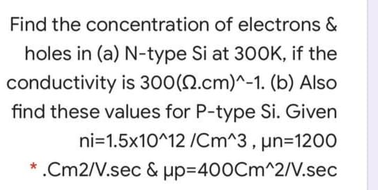 Find the concentration of electrons &
holes in (a) N-type Si at 300K, if the
conductivity is 300(N.cm)^-1. (b) Also
find these values for P-type Si. Given
ni=1.5x10^12 /Cm^3, un=1200
* .Cm2/V.sec & pp=400Cm^2/V.sec
