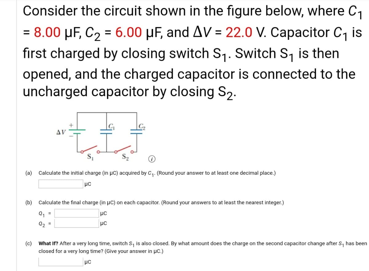 Consider the circuit shown in the figure below, where C1
= 8.00 µF, C2 = 6.00 µF, and AV = 22.0 V. Capacitor C, is
first charged by closing switch S,. Switch S, is then
opened, and the charged capacitor is connected to the
uncharged capacitor by closing S2.
C2
AV
(a)
Calculate the initial charge (in µc) acquired by C,. (Round your answer to at least one decimal place.)
(b)
Calculate the final charge (in µC) on each capacitor. (Round your answers to at least the nearest integer.)
Q, =
Q2
%3D
(c)
What If? After a very long time, switch S, is also closed. By what amount does the charge on the second capacitor change after S, has been
closed for a very long time? (Give your answer in µc.)
