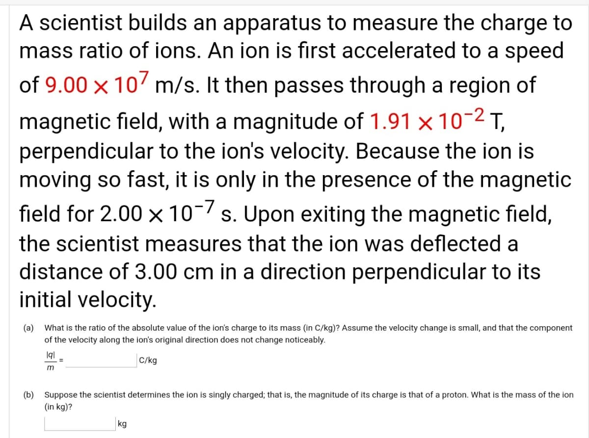 A scientist builds an apparatus to measure the charge to
mass ratio of ions. An ion is first accelerated to a speed
of 9.00 x 10 m/s. It then passes through a region of
magnetic field, with a magnitude of 1.91 × 10-2 T,
perpendicular to the ion's velocity. Because the ion is
moving so fast, it is only in the presence of the magnetic
field for 2.00 x 10-7 s. Upon exiting the magnetic field,
the scientist measures that the ion was deflected a
distance of 3.00 cm in a direction perpendicular to its
initial velocity.
(a)
What is the ratio of the absolute value of the ion's charge to its mass (in C/kg)? Assume the velocity change is small, and that the component
of the velocity along the ion's original direction does not change noticeably.
C/kg
(b) Suppose the scientist determines the ion is singly charged; that is, the magnitude of its charge is that of a proton. What is the mass of the ion
(in kg)?
kg
