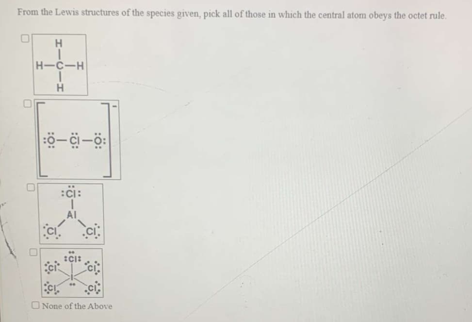 From the Lewis structures of the species given, pick all of those in which the central atom obeys the octet rule.
H.
H-C-H
H.
:ci:
AI
ci
O None of the Above
