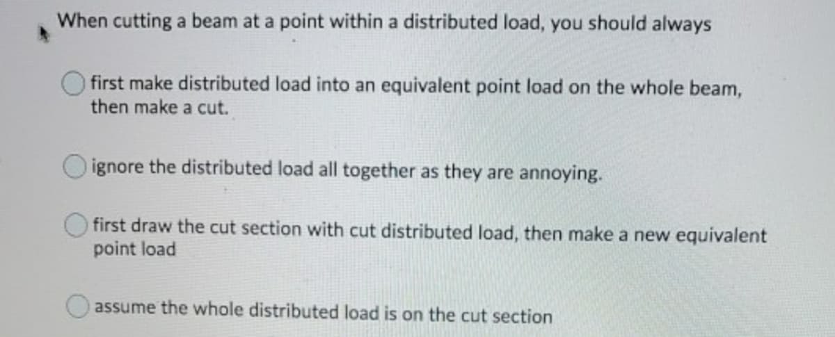 When cutting a beam at a point within a distributed load, you should always
first make distributed load into an equivalent point load on the whole beam,
then make a cut.
ignore the distributed load all together as they are annoying.
first draw the cut section with cut distributed load, then make a new equivalent
point load
assume the whole distributed load is on the cut section
