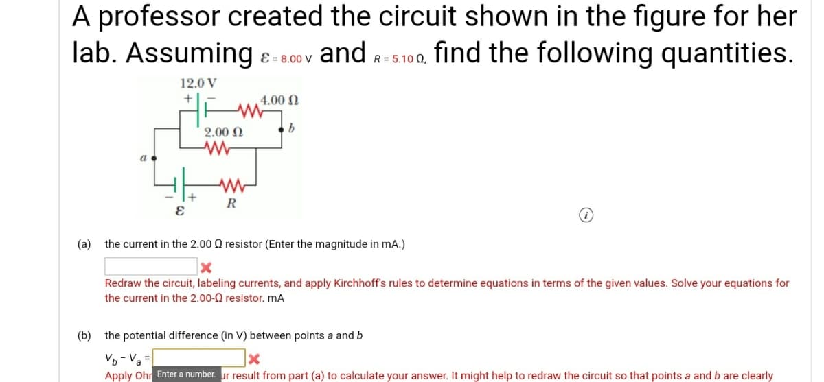 A professor created the circuit shown in the figure for her
lab. Assuming
8- 800v and r-s100, find the following quantities.
R = 5.10 Q,
12.0 V
4.00 N
2.00 N
a
R
(a) the current in the 2.00 Q resistor (Enter the magnitude in mA.)
Redraw the circuit, labeling currents, and apply Kirchhoff's rules to determine equations in terms of the given values. Solve your equations for
the current in the 2.00-0 resistor. mA
(b) the potential difference (in V) between points a and b
Vo - Va =
Apply Ohr Enter a number. ur result from part (a) to calculate your answer. It might help to redraw the circuit so that points a and b are clearly
