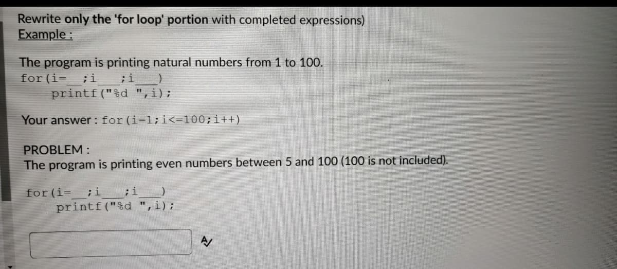 Rewrite only the 'for loop' portion with completed expressions)
Example :
The program is printing natural numbers from 1 to 100.
for(i= ;i
printf("%d ",i);
;i
Your answer: for (i=1;i<=100;i++)
PROBLEM :
The program is printing even numbers between 5 and 100 (100 is not included).
for (i=
;i ;i
printf("%d "
,i);
