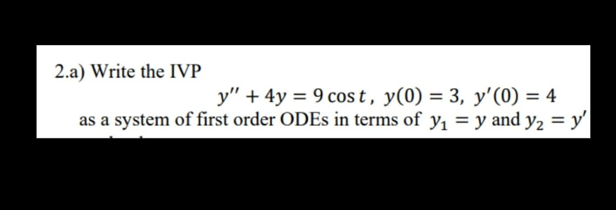 2.a) Write the IVP
y" + 4y = 9 cos t, y(0) = 3, y'(0) = 4
as a system of first order ODES in terms of y, = y and y, = y'
%3D
%3D
%3D
%3D
