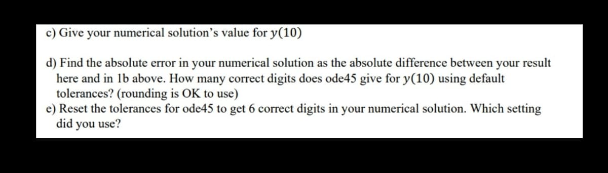 c) Give your numerical solution's value for y(10)
d) Find the absolute error in your numerical solution as the absolute difference between your result
here and in 1b above. How many correct digits does ode45 give for y(10) using default
tolerances? (rounding is OK to use)
e) Reset the tolerances for ode45 to get 6 correct digits in your numerical solution. Which setting
did you use?
