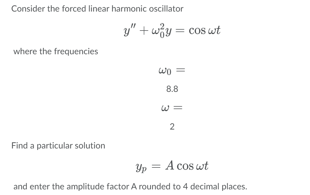 Consider the forced linear harmonic oscillator
y" + wzy
= cos wt
where the frequencies
8.8
W=
2
Find a particular solution
Yp
A cos wt
and enter the amplitude factor A rounded to 4 decimal places.
