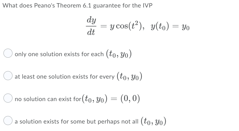 What does Peano's Theorem 6.1 guarantee for the IVP
dy
= y cos(t?), y(to) = Yo
dt
O only one solution exists for each (to, Yo)
at least one solution exists for every (to, Yo)
O
no solution can exist for (to, Yo) = (0,0)
a solution exists for some but perhaps not all (to, Yo)
