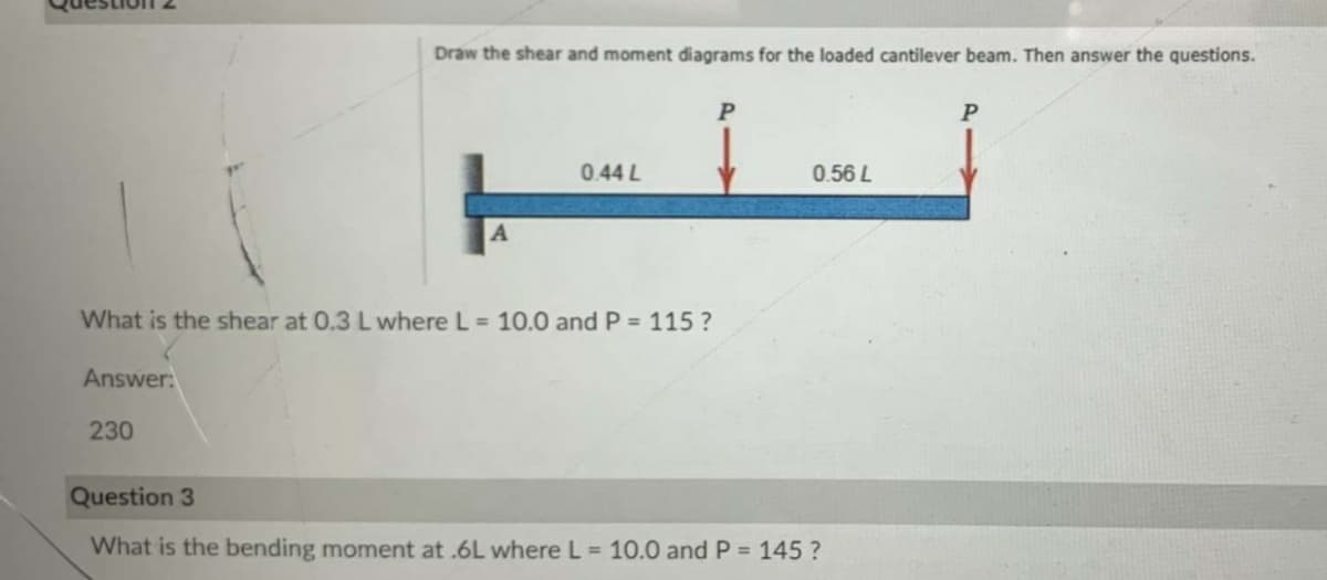 Draw the shear and moment diagrams for the loaded cantilever beam. Then answer the questions.
0.44 L
0.56 L
What is the shear at 0.3 L where L = 10.0 and P = 115 ?
Answer:
230
Question 3
What is the bending moment at .6L where L = 10.0 and P = 145 ?
