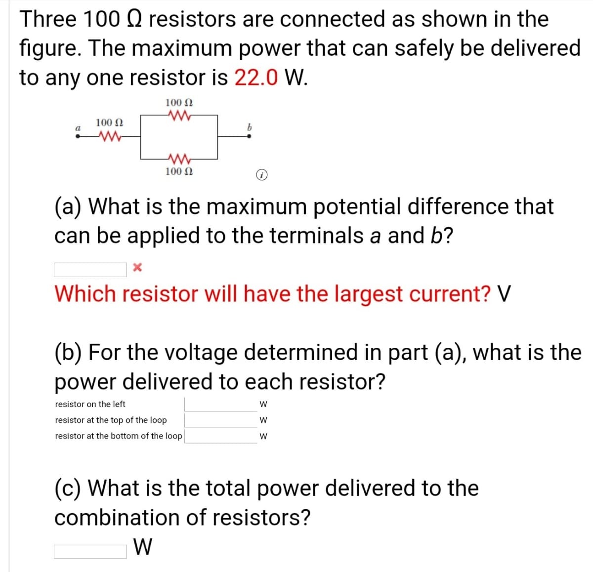 Three 100 Q resistors are connected as shown in the
figure. The maximum power that can safely be delivered
to any one resistor is 22.0 W.
100 N
100 N
a
100 N
(a) What is the maximum potential difference that
can be applied to the terminals a and b?
Which resistor will have the largest current? V
(b) For the voltage determined in part (a), what is the
power delivered to each resistor?
resistor on the left
resistor at the top of the loop
W
resistor at the bottom of the loop
(c) What is the total power delivered to the
combination of resistors?
W
